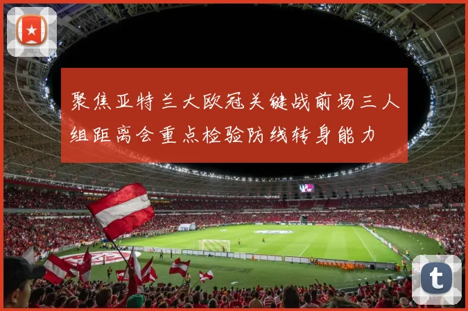 聚焦亚特兰大欧冠关键战前场三人组距离会重点检验防线转身能力