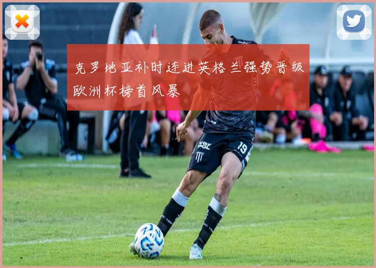 克罗地亚补时连进英格兰强势晋级欧洲杯榜首风暴