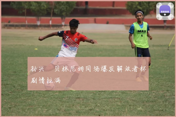 孙兴慜贝林厄姆同场爆发解放者杯剧情拉满