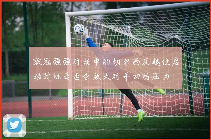 欧冠强强对话中的切尔西反越位启动时机是否会放大对手回防压力
