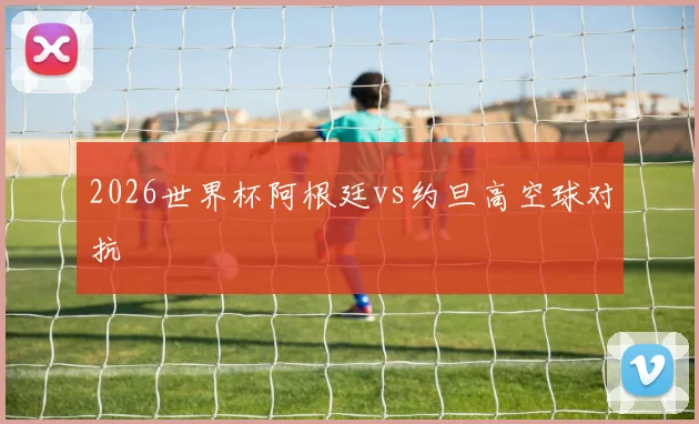 2026世界杯阿根廷vs约旦高空球对抗
