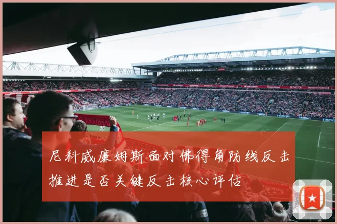 尼科威廉姆斯面对佛得角防线反击推进是否关键反击核心评估