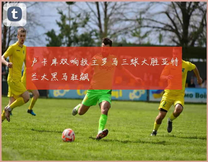 卢卡库双响救主罗马三球大胜亚特兰大黑马狂飙