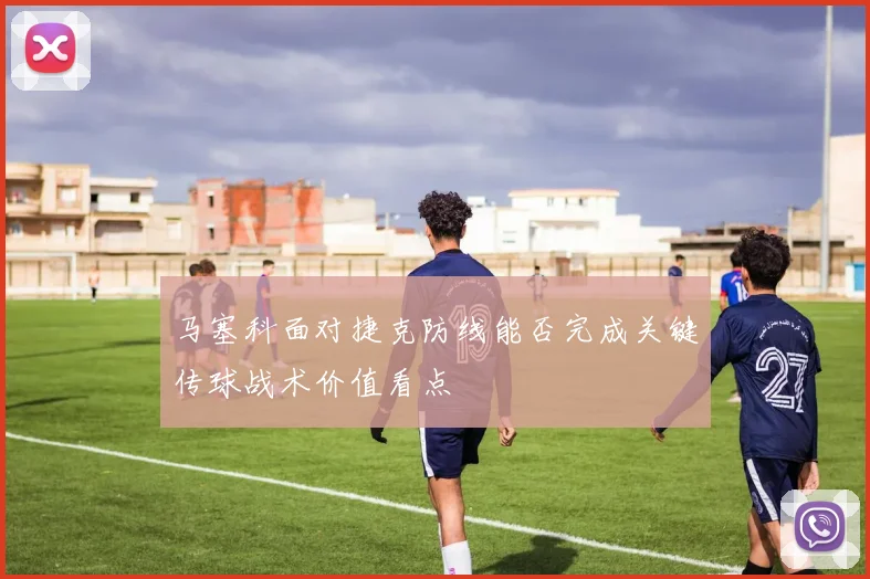 马塞科面对捷克防线能否完成关键传球战术价值看点