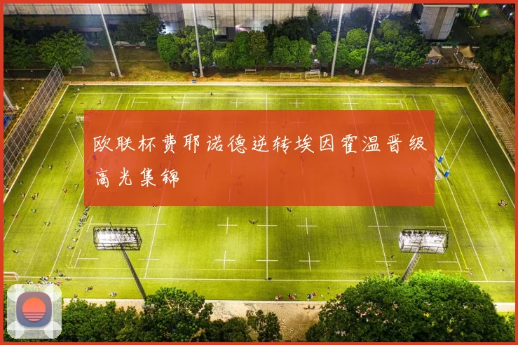 欧联杯费耶诺德逆转埃因霍温晋级高光集锦