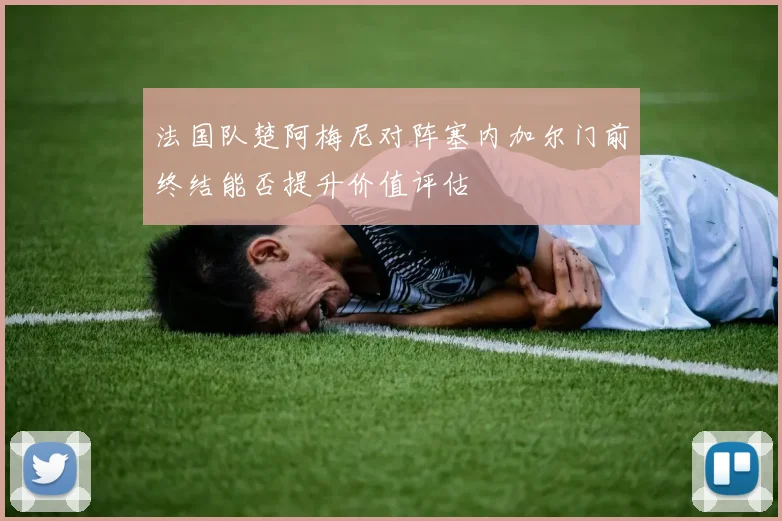 法国队楚阿梅尼对阵塞内加尔门前终结能否提升价值评估
