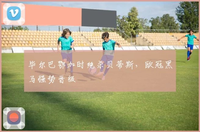 毕尔巴鄂加时绝杀贝蒂斯，欧冠黑马强势晋级