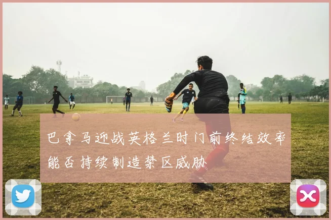 巴拿马迎战英格兰时门前终结效率能否持续制造禁区威胁