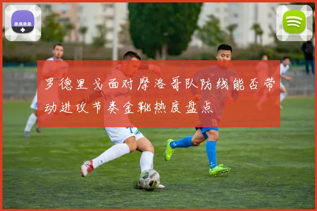 罗德里戈面对摩洛哥队防线能否带动进攻节奏金靴热度盘点