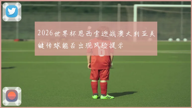 2026世界杯恩西索迎战澳大利亚关键传球能否出现风险提示