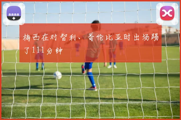 梅西在对智利、哥伦比亚时出场踢了111分钟