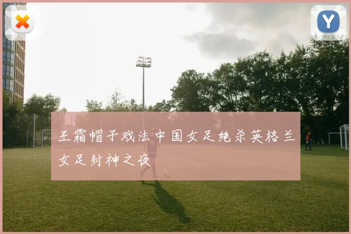 王霜帽子戏法中国女足绝杀英格兰女足封神之夜