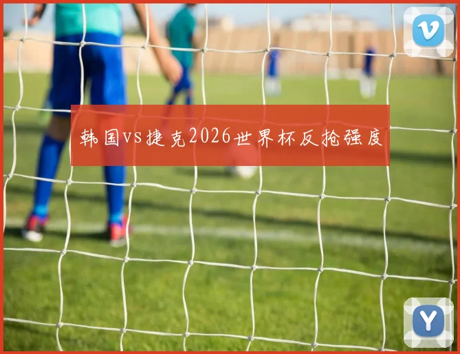 韩国vs捷克2026世界杯反抢强度