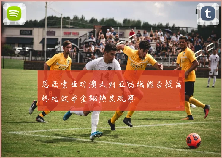 恩西索面对澳大利亚防线能否提高终结效率金靴热度观察