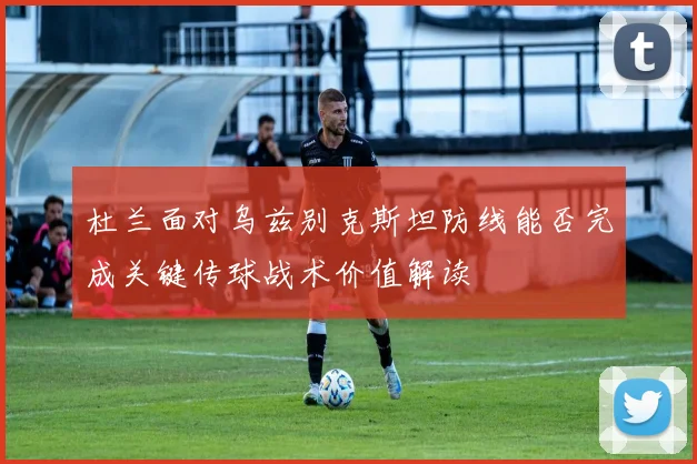 杜兰面对乌兹别克斯坦防线能否完成关键传球战术价值解读