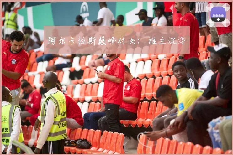 阿尔卡拉斯巅峰对决：谁主沉浮