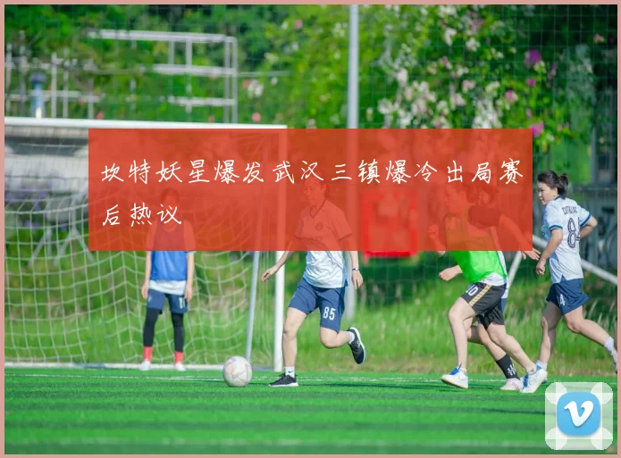 坎特妖星爆发武汉三镇爆冷出局赛后热议