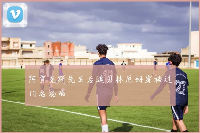 阿贾克斯先丢后追贝林厄姆穿裆过门名场面