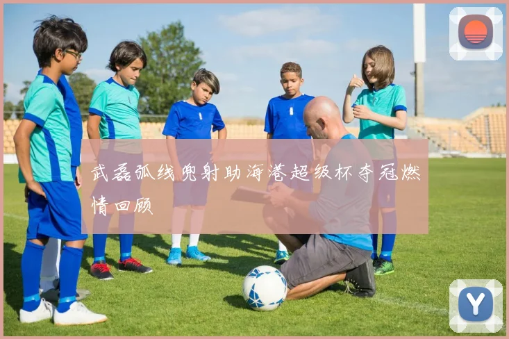 武磊弧线兜射助海港超级杯夺冠燃情回顾