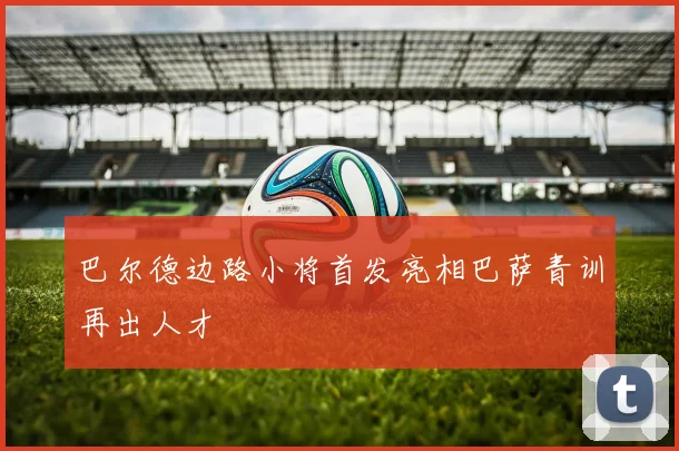 巴尔德边路小将首发亮相巴萨青训再出人才