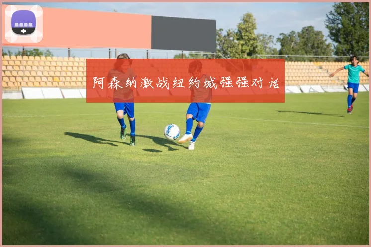 阿森纳激战纽约城强强对话