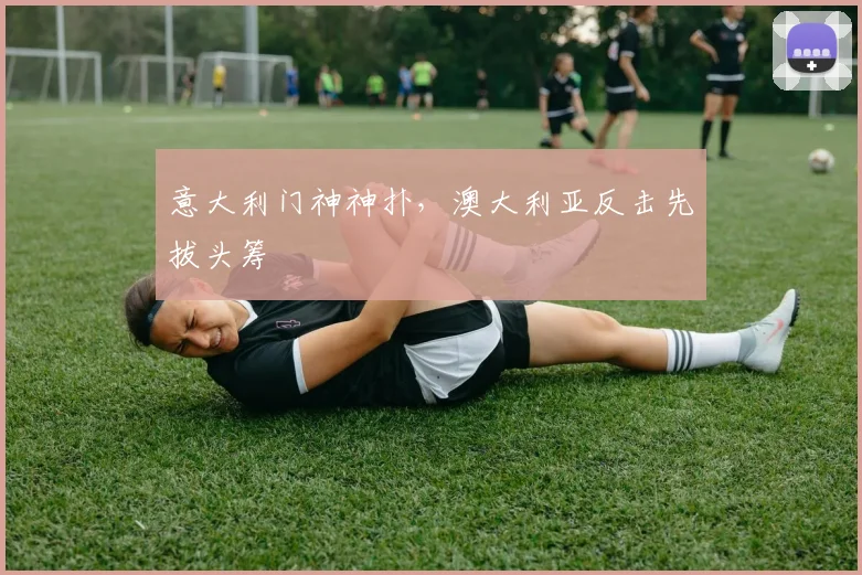 意大利门神神扑,澳大利亚反击先拔头筹