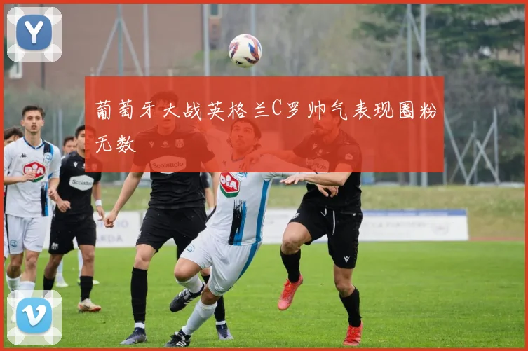 葡萄牙大战英格兰C罗帅气表现圈粉无数