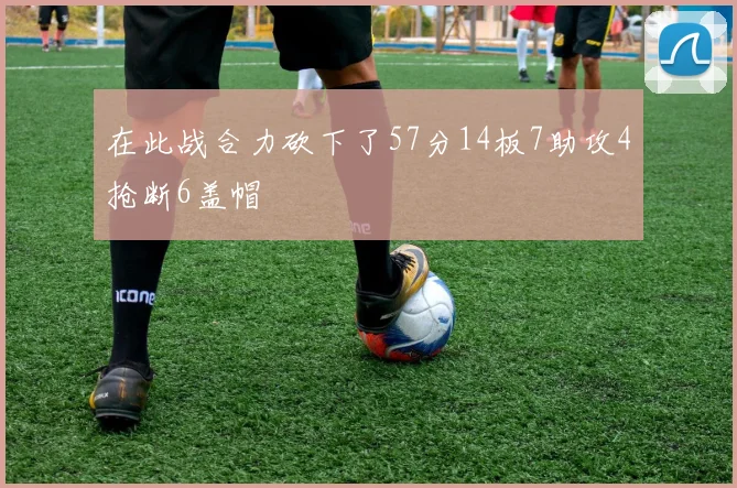 在此战合力砍下了57分14板7助攻4抢断6盖帽