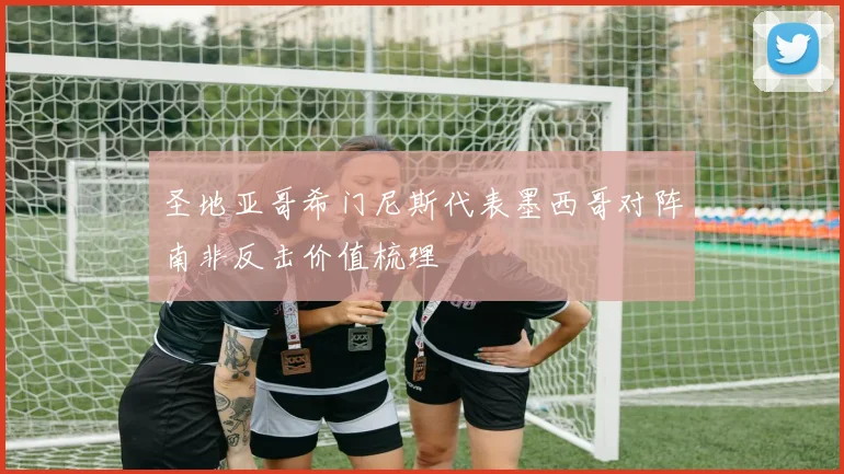 圣地亚哥希门尼斯代表墨西哥对阵南非反击价值梳理