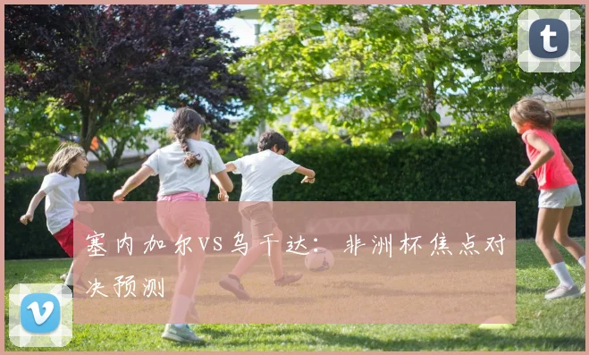 塞内加尔vs乌干达：非洲杯焦点对决预测