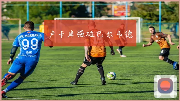 卢卡库强碰巴尔韦德