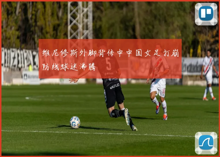维尼修斯外脚背传中中国女足打崩防线球迷沸腾