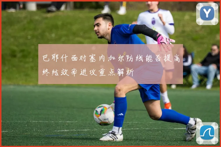 巴耶什面对塞内加尔防线能否提高终结效率进攻重点解析