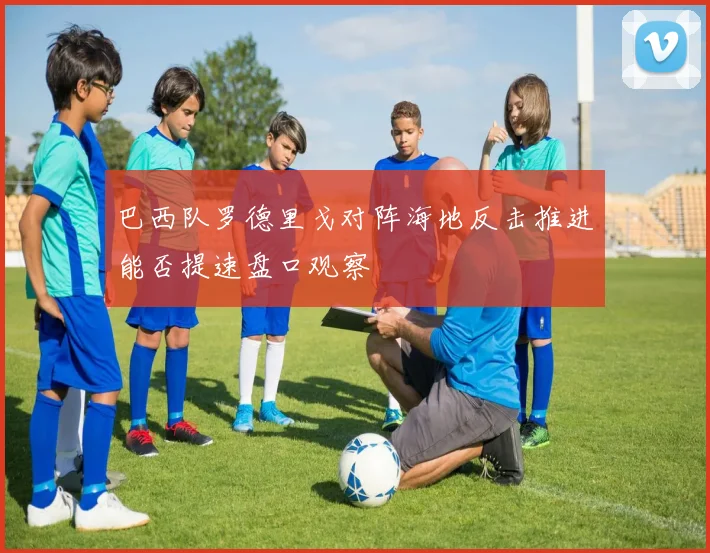 巴西队罗德里戈对阵海地反击推进能否提速盘口观察