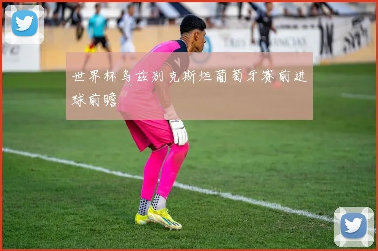 世界杯乌兹别克斯坦葡萄牙赛前进球前瞻