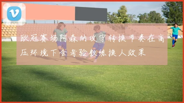 欧冠赛场阿森纳攻守转换节奏在高压环境下会考验教练换人效果