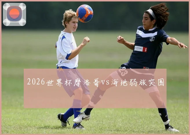 2026世界杯摩洛哥vs海地弱旅突围
