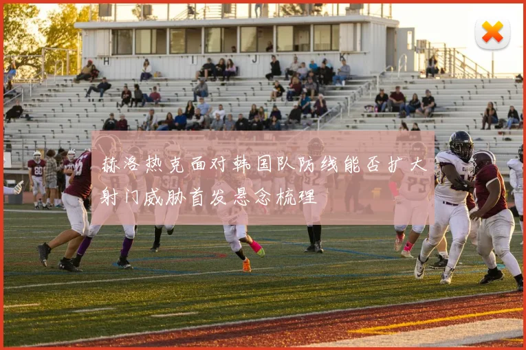 赫洛热克面对韩国队防线能否扩大射门威胁首发悬念梳理