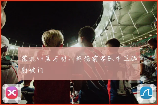 蒙扎vs莱万特，终场前客队中卫远射破门