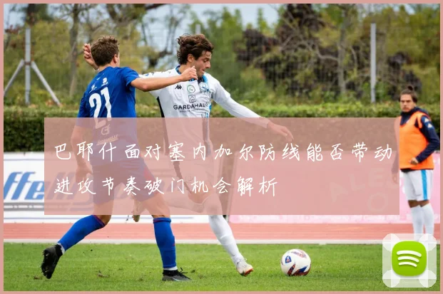 巴耶什面对塞内加尔防线能否带动进攻节奏破门机会解析