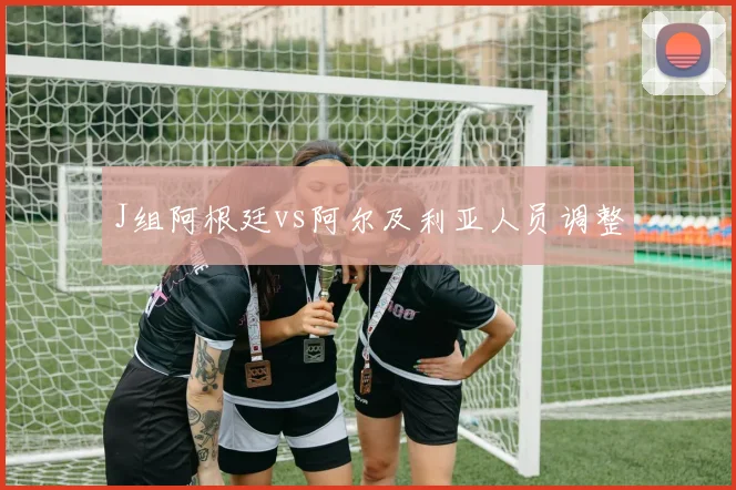 J组阿根廷vs阿尔及利亚人员调整