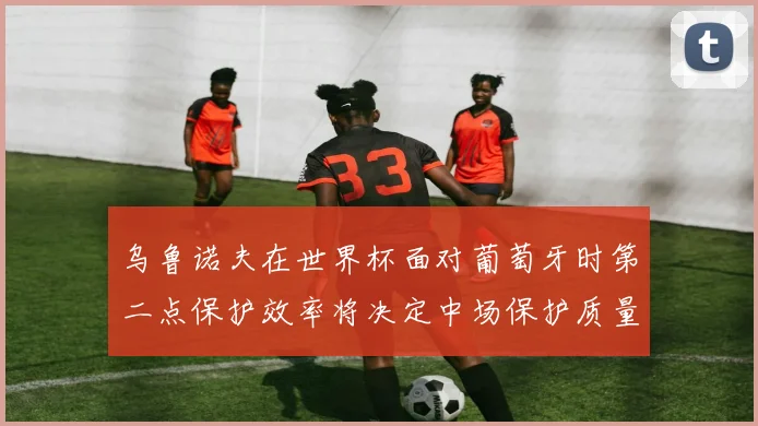 乌鲁诺夫在世界杯面对葡萄牙时第二点保护效率将决定中场保护质量