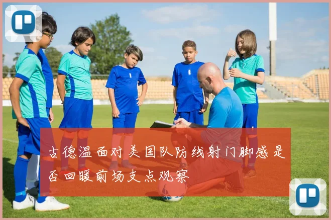古德温面对美国队防线射门脚感是否回暖前场支点观察
