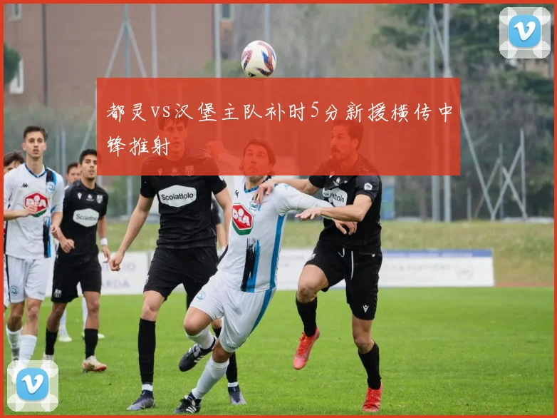 都灵vs汉堡主队补时5分新援横传中锋推射