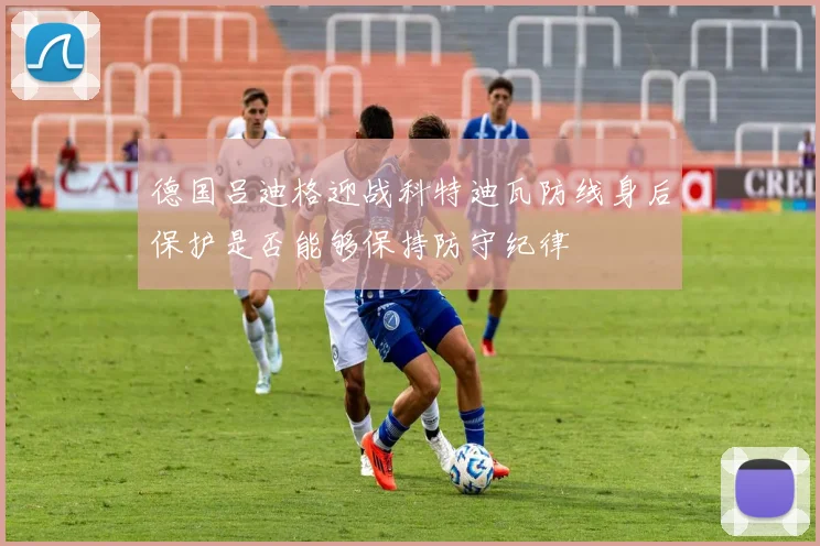 德国吕迪格迎战科特迪瓦防线身后保护是否能够保持防守纪律