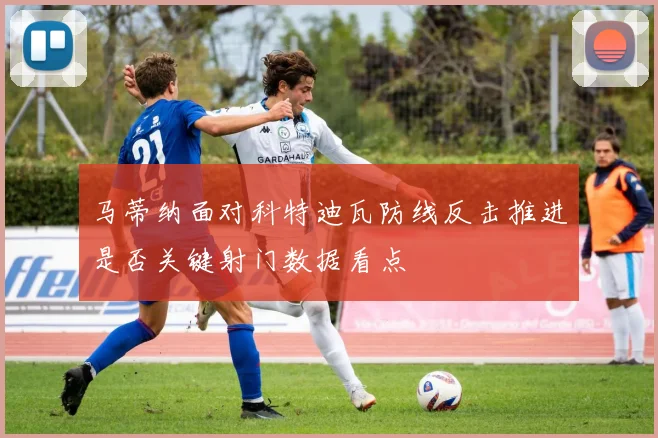马蒂纳面对科特迪瓦防线反击推进是否关键射门数据看点