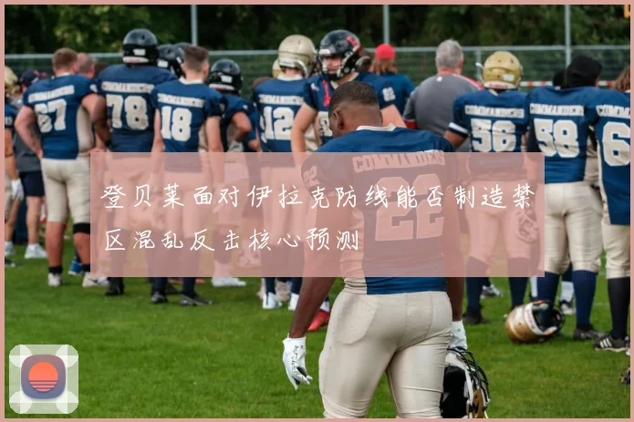 登贝莱面对伊拉克防线能否制造禁区混乱反击核心预测